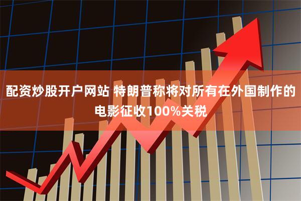 配资炒股开户网站 特朗普称将对所有在外国制作的电影征收100%关税