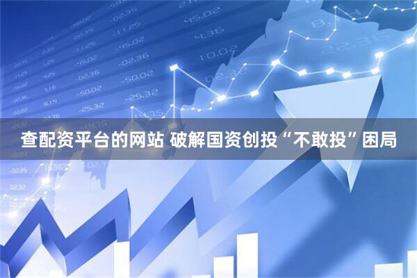 查配资平台的网站 破解国资创投“不敢投”困局