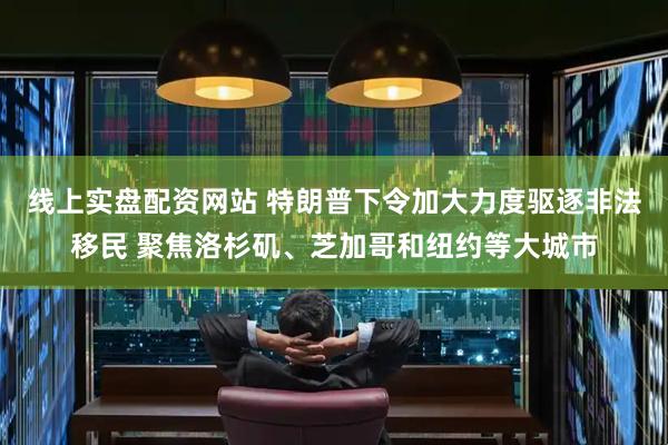 线上实盘配资网站 特朗普下令加大力度驱逐非法移民 聚焦洛杉矶、芝加哥和纽约等大城市