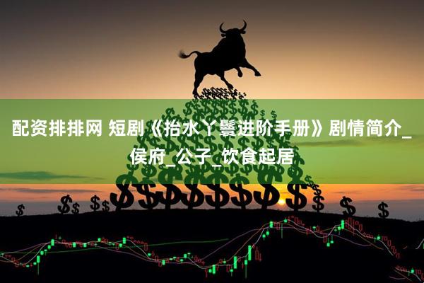 配资排排网 短剧《抬水丫鬟进阶手册》剧情简介_侯府_公子_饮食起居