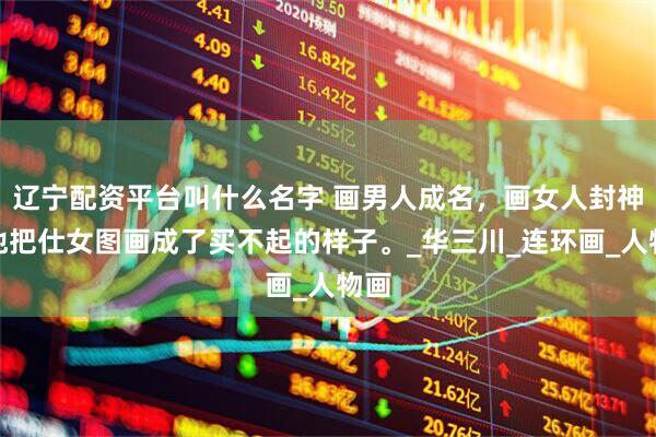 辽宁配资平台叫什么名字 画男人成名，画女人封神，他把仕女图画成了买不起的样子。_华三川_连环画_人物画