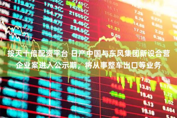 按天十倍配资平台 日产中国与东风集团新设合营企业案进入公示期，将从事整车出口等业务