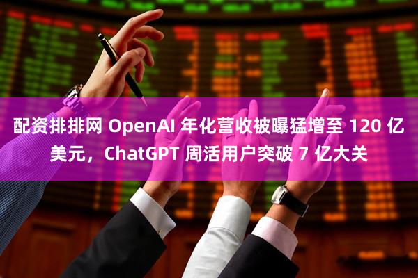 配资排排网 OpenAI 年化营收被曝猛增至 120 亿美元，ChatGPT 周活用户突破 7 亿大关