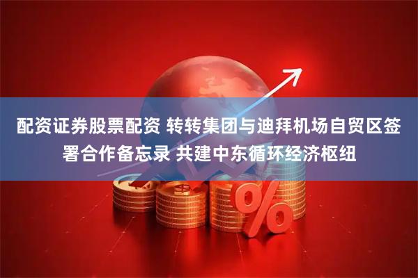 配资证券股票配资 转转集团与迪拜机场自贸区签署合作备忘录 共建中东循环经济枢纽