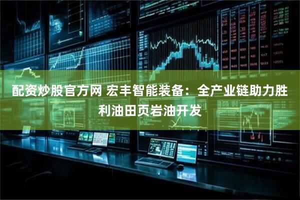 配资炒股官方网 宏丰智能装备：全产业链助力胜利油田页岩油开发