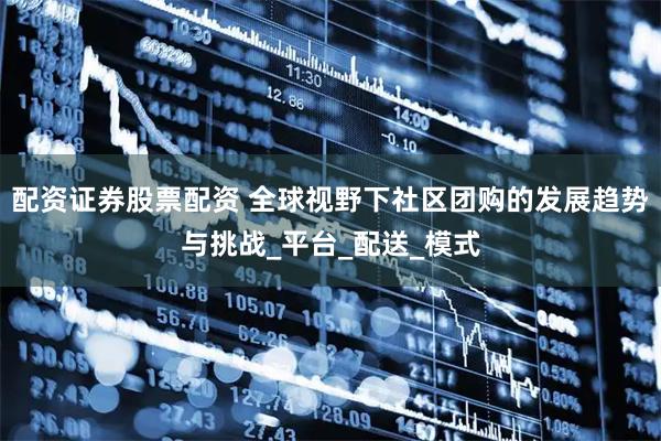 配资证券股票配资 全球视野下社区团购的发展趋势与挑战_平台_配送_模式