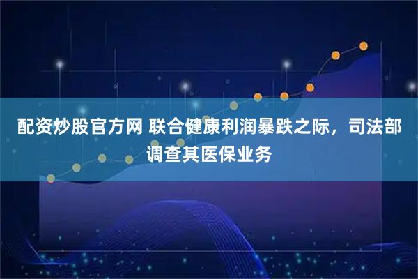 配资炒股官方网 联合健康利润暴跌之际，司法部调查其医保业务