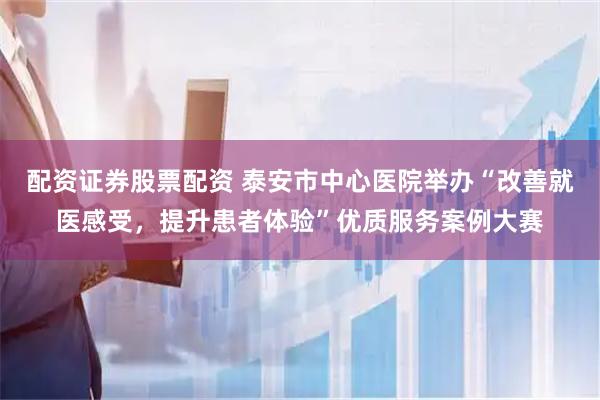 配资证券股票配资 泰安市中心医院举办“改善就医感受，提升患者体验”优质服务案例大赛