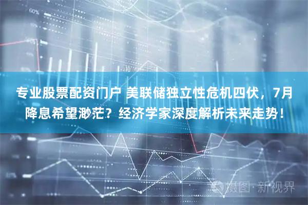 专业股票配资门户 美联储独立性危机四伏，7月降息希望渺茫？经济学家深度解析未来走势！