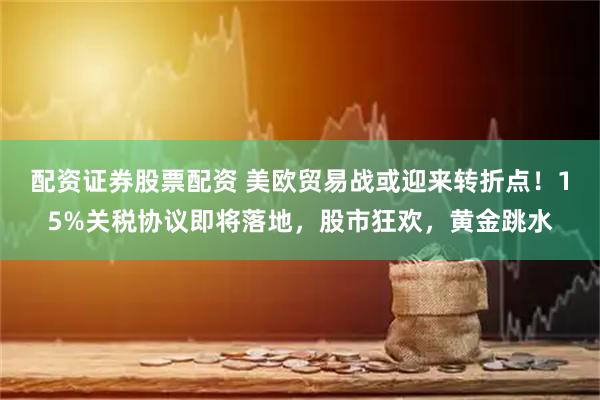 配资证券股票配资 美欧贸易战或迎来转折点！15%关税协议即将落地，股市狂欢，黄金跳水