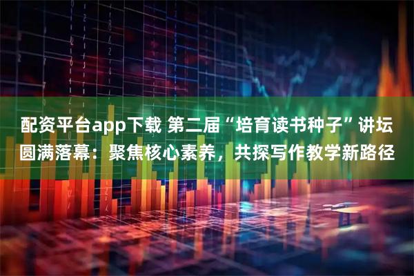 配资平台app下载 第二届“培育读书种子”讲坛圆满落幕:聚焦核心素养,共探写作教学新路径