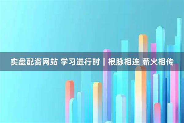 实盘配资网站 学习进行时｜根脉相连 薪火相传