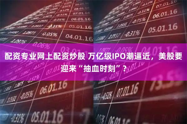 配资专业网上配资炒股 万亿级IPO潮逼近，美股要迎来“抽血时刻”？