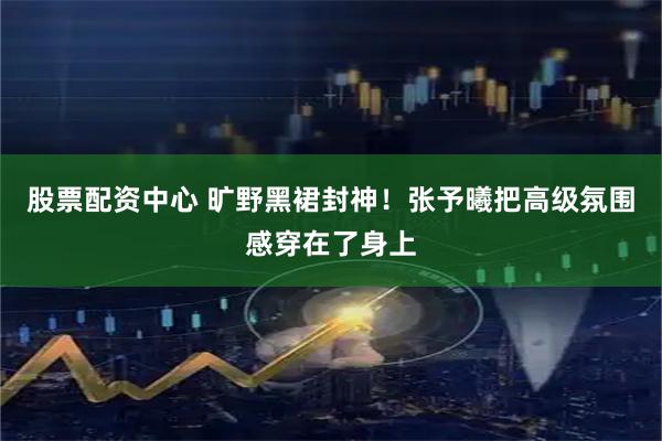 股票配资中心 旷野黑裙封神！张予曦把高级氛围感穿在了身上