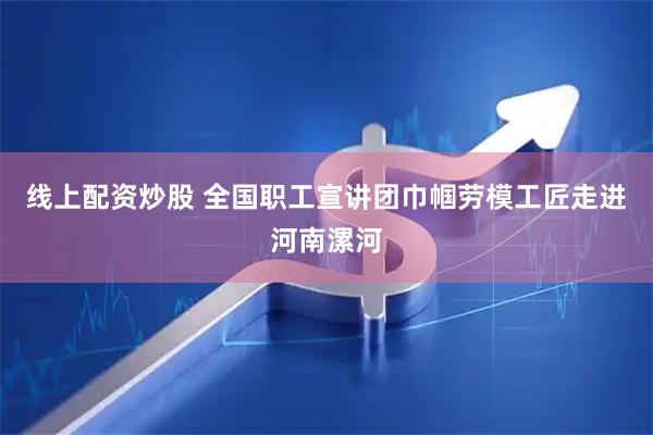 线上配资炒股 全国职工宣讲团巾帼劳模工匠走进河南漯河
