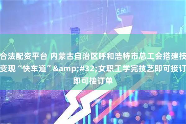 合法配资平台 内蒙古自治区呼和浩特市总工会搭建技能变现“快车道” 女职工学完技艺即可接订单