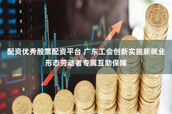 配资优秀股票配资平台 广东工会创新实施新就业形态劳动者专属互助保障